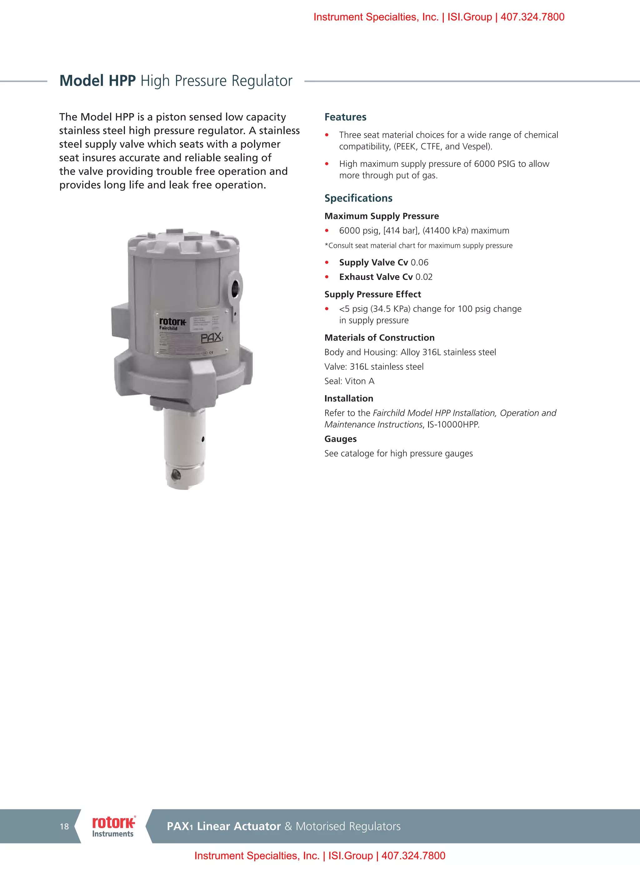 PAX1 Linear Actuator & Motorised Regulators18
Model HPP High Pressure Regulator
The Model HPP is a piston sensed low capacity
stainless steel high pressure regulator. A stainless
steel supply valve which seats with a polymer
seat insures accurate and reliable sealing of
the valve providing trouble free operation and
provides long life and leak free operation.
Features
•	 Three seat material choices for a wide range of chemical
compatibility, (PEEK, CTFE, and Vespel).
•	 High maximum supply pressure of 6000 PSIG to allow
more through put of gas.
Specifications
Maximum Supply Pressure
•	 6000 psig, [414 bar], (41400 kPa) maximum
*Consult seat material chart for maximum supply pressure
•	 Supply Valve Cv 0.06
•	 Exhaust Valve Cv 0.02
Supply Pressure Effect
•	 <5 psig (34.5 KPa) change for 100 psig change
in supply pressure
Materials of Construction
Body and Housing: Alloy 316L stainless steel
Valve: 316L stainless steel
Seal: Viton A
Installation
Refer to the Fairchild Model HPP Installation, Operation and
Maintenance Instructions, IS-10000HPP.
Gauges
See cataloge for high pressure gauges
Instrument Specialties, Inc. | ISI.Group | 407.324.7800
Instrument Specialties, Inc. | ISI.Group | 407.324.7800
 