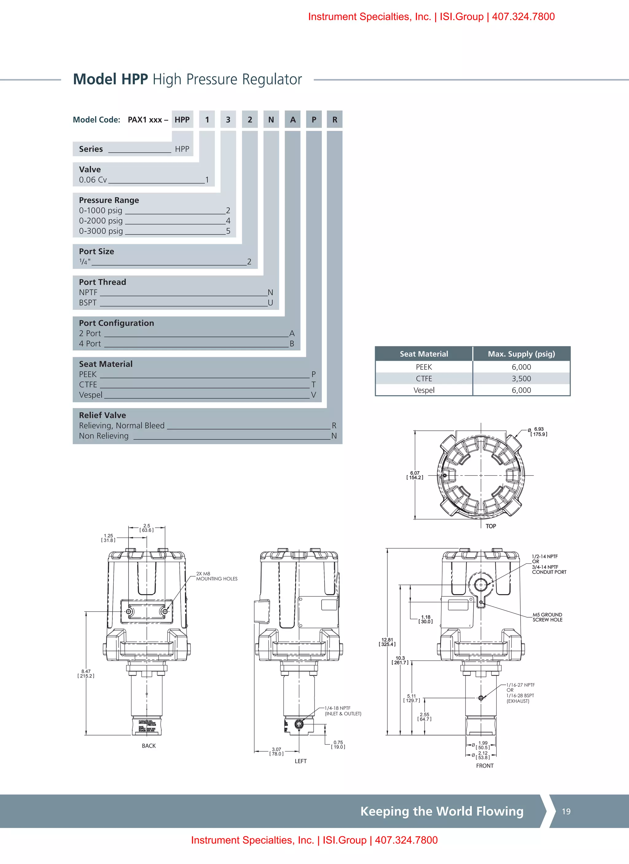 Keeping the World Flowing 19
Model HPP High Pressure Regulator
PAX1 xxx – HPP	 1	 3	 2	 N	 A	 P	 R
Series ________________ HPP
Valve
0.06 Cv________________________1
Pressure Range
0-1000 psig _________________________2
0-2000 psig_________________________4
0-3000 psig_________________________5
Port Size
¹/4"______________________________________2
Port Thread
NPTF_________________________________________N
BSPT_________________________________________U
Port Configuration
2 Port_____________________________________________A
4 Port_____________________________________________B
Seat Material
PEEK___________________________________________________ P
CTFE___________________________________________________ T
Vespel__________________________________________________ V
Relief Valve
Relieving, Normal Bleed________________________________________ R
Non Relieving ________________________________________________N
Model Code:
Seat Material Max. Supply (psig)
PEEK 6,000
CTFE 3,500
Vespel 6,000
1/2-14 NPTF
OR
3/4-14 NPTF
CONDUIT PORT
1/4-18 NPTF
(INLET & OUTLET)
BACK
LEFT
FRONT
TOP
2.55
[ 64.7 ]
5.11
[ 129.7 ]
10.3
[ 261.7 ]
12.81
[ 325.4 ]
1.18
[ 30.0 ]
0.75
[ 19.0 ]
3.07
[ 78.0 ]
6.07
[ 154.2 ]
Ø 6.93
[ 175.9 ]
1.25
[ 31.8 ]
2.5
[ 63.6 ]
Ø 1.99
[ 50.5 ]
Ø 2.12
[ 53.8 ]
8.47
[ 215.2 ]
M5 GROUND
SCREW HOLE
2X M8
MOUNTING HOLES
1/16-27 NPTF
OR
1/16-28 BSPT
(EXHAUST)
Instrument Specialties, Inc. | ISI.Group | 407.324.7800
Instrument Specialties, Inc. | ISI.Group | 407.324.7800
 