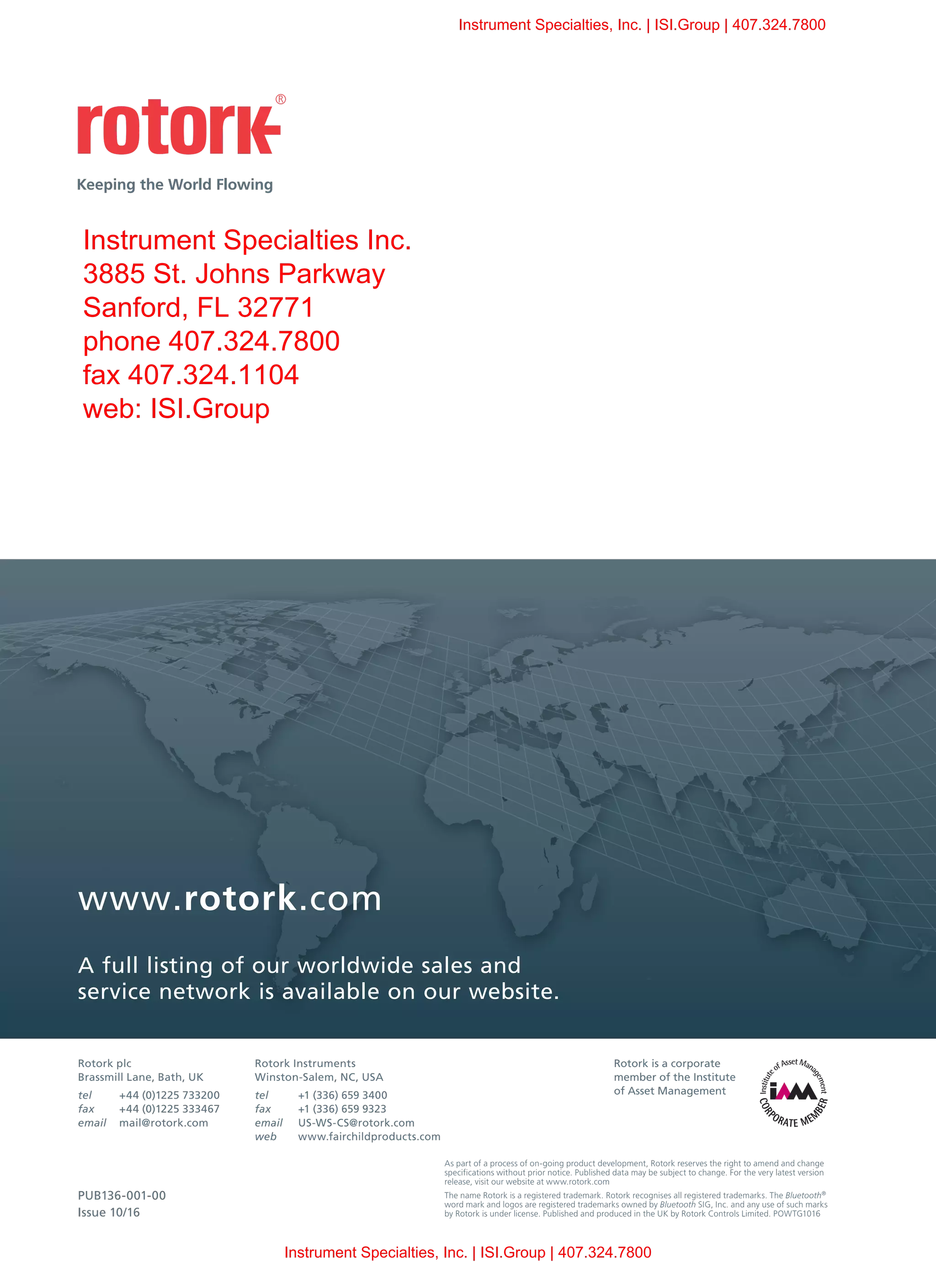 www.rotork.com
A full listing of our worldwide sales and
service network is available on our website.
Rotork plc
Brassmill Lane, Bath, UK
tel	 +44 (0)1225 733200
fax	 +44 (0)1225 333467
email	mail@rotork.com
As part of a process of on-going product development, Rotork reserves the right to amend and change
specifications without prior notice. Published data may be subject to change. For the very latest version
release, visit our website at www.rotork.com
The name Rotork is a registered trademark. Rotork recognises all registered trademarks. The Bluetooth®
word mark and logos are registered trademarks owned by Bluetooth SIG, Inc. and any use of such marks
by Rotork is under license. Published and produced in the UK by Rotork Controls Limited. POWTG1016
Rotork is a corporate
member of the Institute
of Asset Management
PUB136-001-00
Issue 10/16
Rotork Instruments
Winston-Salem, NC, USA
tel	 +1 (336) 659 3400
fax	 +1 (336) 659 9323
email	US-WS-CS@rotork.com
web	www.fairchildproducts.com
Instrument Specialties, Inc. | ISI.Group | 407.324.7800
Instrument Specialties, Inc. | ISI.Group | 407.324.7800
Instrument Specialties Inc.
3885 St. Johns Parkway
Sanford, FL 32771
phone 407.324.7800
fax 407.324.1104
web: ISI.Group
 