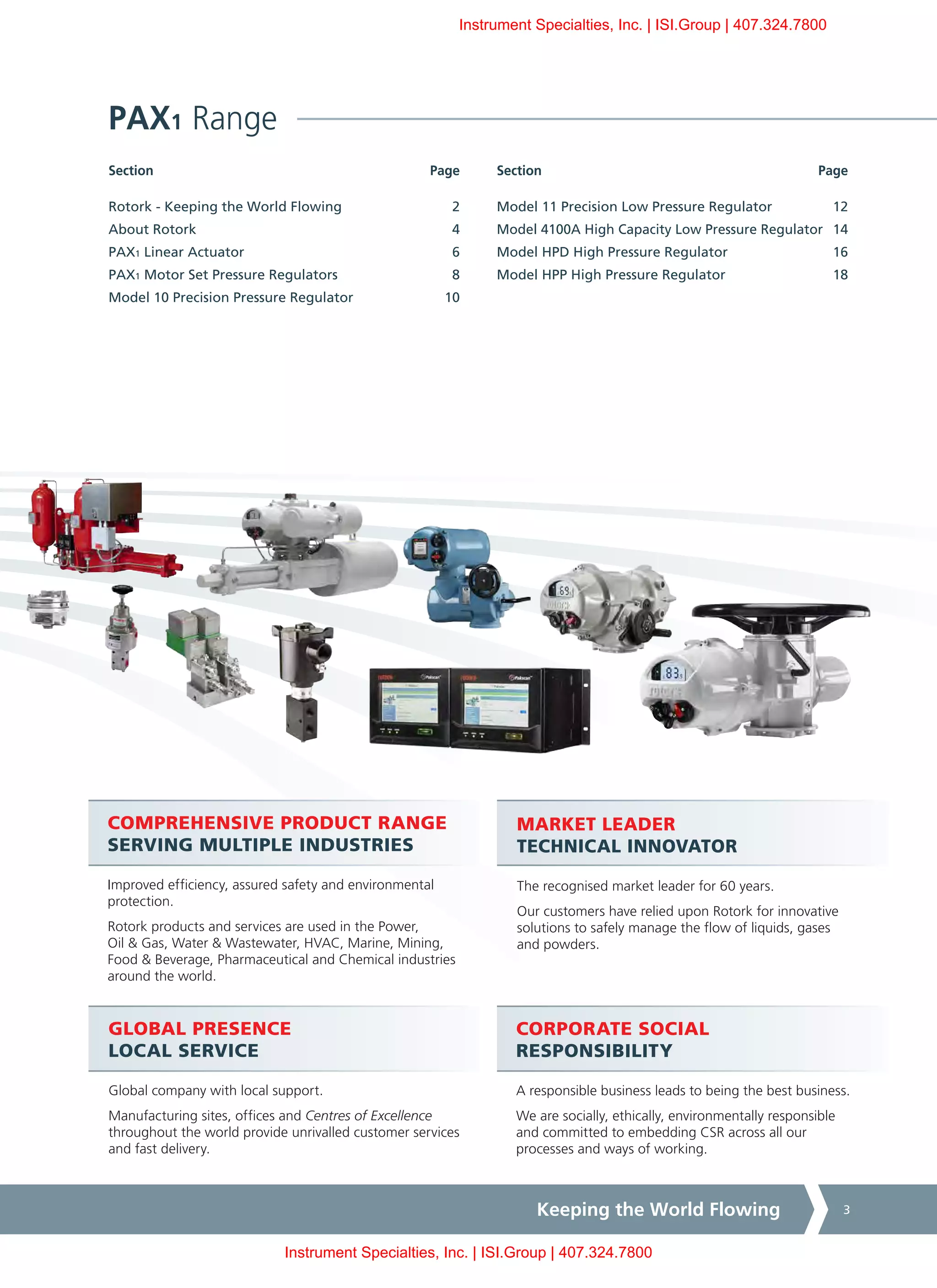 Keeping the World Flowing 3
Section	PageSection	Page
CORPORATE SOCIAL
RESPONSIBILITY
A responsible business leads to being the best business.
We are socially, ethically, environmentally responsible
and committed to embedding CSR across all our
processes and ways of working.
COMPREHENSIVE PRODUCT RANGE
SERVING MULTIPLE INDUSTRIES
Improved efficiency, assured safety and environmental
protection.
Rotork products and services are used in the Power,
Oil & Gas, Water & Wastewater, HVAC, Marine, Mining,
Food & Beverage, Pharmaceutical and Chemical industries
around the world.
MARKET LEADER
TECHNICAL INNOVATOR
The recognised market leader for 60 years.
Our customers have relied upon Rotork for innovative
solutions to safely manage the flow of liquids, gases
and powders.
GLOBAL PRESENCE
LOCAL SERVICE
Global company with local support.
Manufacturing sites, offices and Centres of Excellence
throughout the world provide unrivalled customer services
and fast delivery.
PAX1 Range
Model 11 Precision Low Pressure Regulator	 12
Model 4100A High Capacity Low Pressure Regulator	 14
Model HPD High Pressure Regulator	 16
Model HPP High Pressure Regulator	 18
Rotork - Keeping the World Flowing	 2
About Rotork	 4
PAX1 Linear Actuator	 6
PAX1 Motor Set Pressure Regulators	 8
Model 10 Precision Pressure Regulator	 10
Instrument Specialties, Inc. | ISI.Group | 407.324.7800
Instrument Specialties, Inc. | ISI.Group | 407.324.7800
 