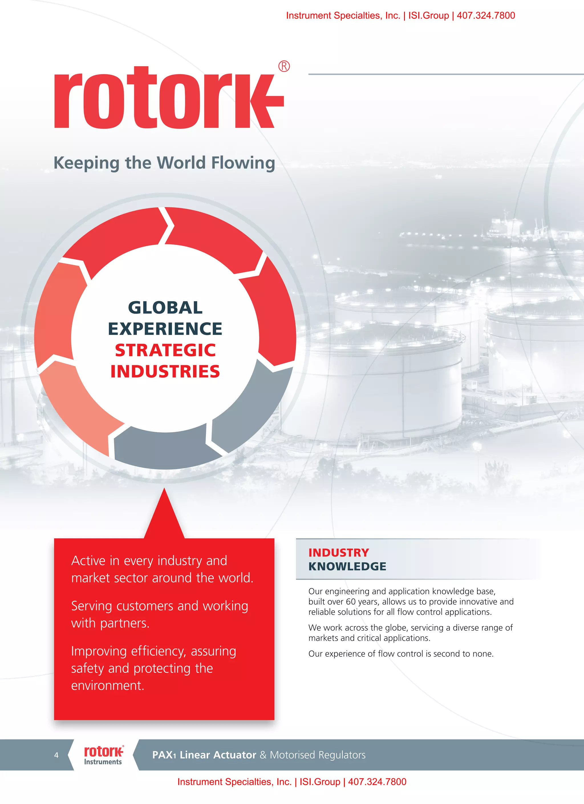 PAX1 Linear Actuator & Motorised Regulators4
Active in every industry and
market sector around the world.
Serving customers and working
with partners.
Improving efficiency, assuring
safety and protecting the
environment.
GLOBAL
EXPERIENCE
STRATEGIC
INDUSTRIES
INDUSTRY
KNOWLEDGE
Our engineering and application knowledge base,
built over 60 years, allows us to provide innovative and
reliable solutions for all flow control applications.
We work across the globe, servicing a diverse range of
markets and critical applications.
Our experience of flow control is second to none.
Keeping the World Flowing
Instrument Specialties, Inc. | ISI.Group | 407.324.7800
Instrument Specialties, Inc. | ISI.Group | 407.324.7800
 