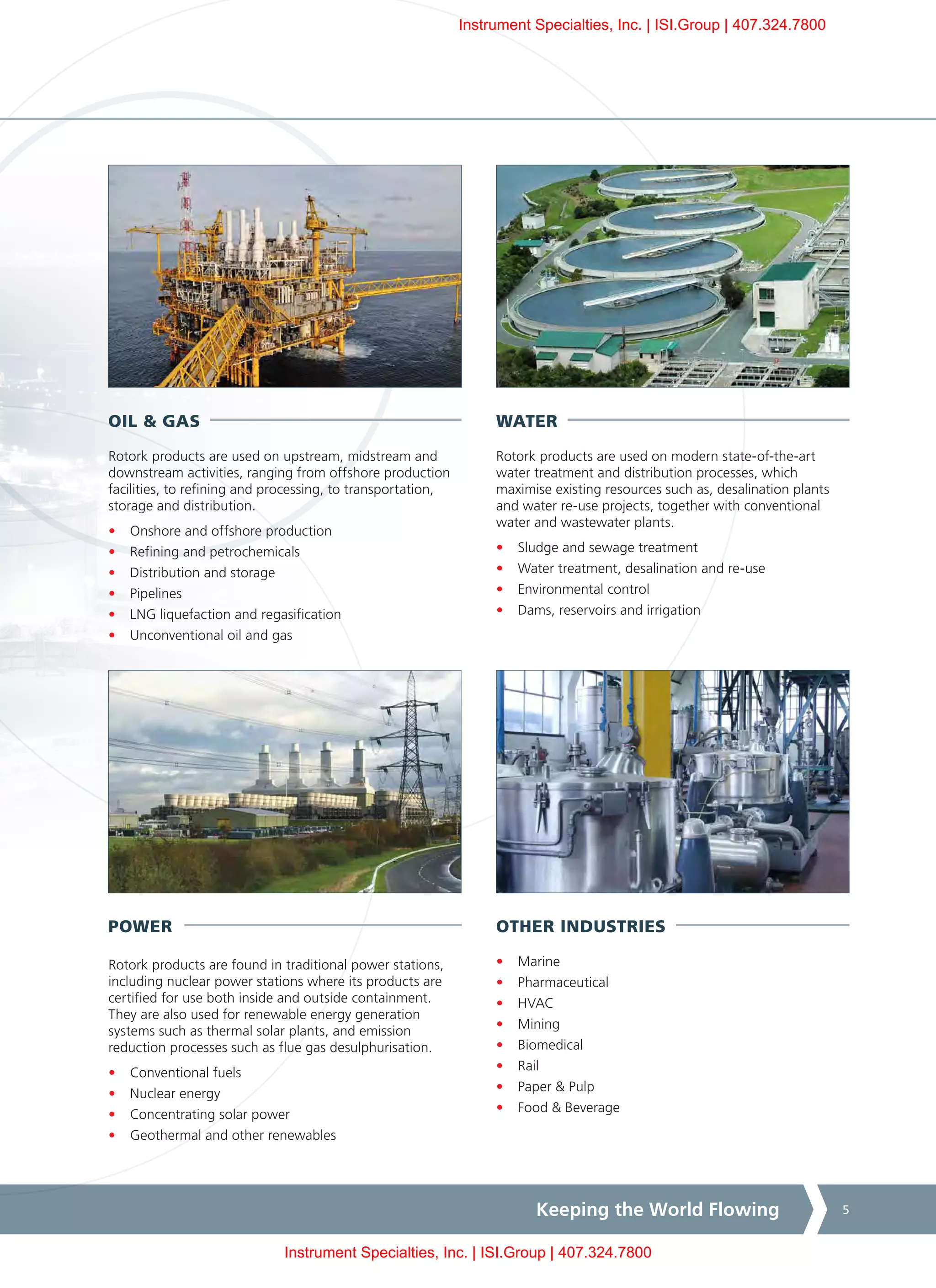 Keeping the World Flowing 5
OTHER INDUSTRIES
•	 Marine
•	 Pharmaceutical
•	 HVAC
•	 Mining
•	 Biomedical
•	 Rail
•	 Paper & Pulp
•	 Food & Beverage
WATER
Rotork products are used on modern state-of-the-art
water treatment and distribution processes, which
maximise existing resources such as, desalination plants
and water re-use projects, together with conventional
water and wastewater plants.
•	 Sludge and sewage treatment
•	 Water treatment, desalination and re-use
•	 Environmental control
•	 Dams, reservoirs and irrigation
OIL & GAS
Rotork products are used on upstream, midstream and
downstream activities, ranging from offshore production
facilities, to refining and processing, to transportation,
storage and distribution.
•	 Onshore and offshore production
•	 Refining and petrochemicals
•	 Distribution and storage
•	 Pipelines
•	 LNG liquefaction and regasification
•	 Unconventional oil and gas
POWER
Rotork products are found in traditional power stations,
including nuclear power stations where its products are
certified for use both inside and outside containment.
They are also used for renewable energy generation
systems such as thermal solar plants, and emission
reduction processes such as flue gas desulphurisation.
•	 Conventional fuels
•	 Nuclear energy
•	 Concentrating solar power
•	 Geothermal and other renewables
Instrument Specialties, Inc. | ISI.Group | 407.324.7800
Instrument Specialties, Inc. | ISI.Group | 407.324.7800
 