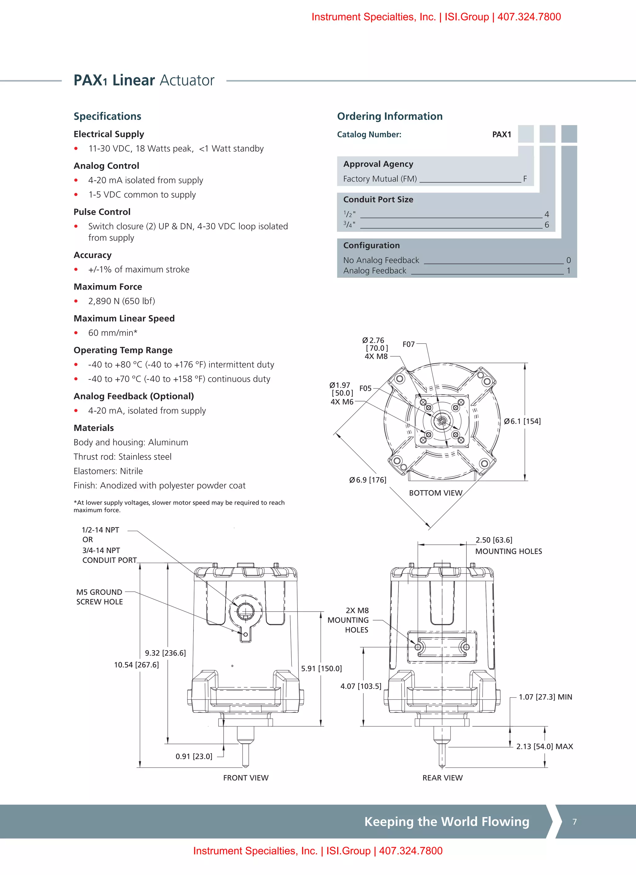 Keeping the World Flowing 7
PAX1 Linear Actuator
Specifications
Electrical Supply
•	 11-30 VDC, 18 Watts peak, <1 Watt standby
Analog Control
•	 4-20 mA isolated from supply
•	 1-5 VDC common to supply
Pulse Control
•	 Switch closure (2) UP & DN, 4-30 VDC loop isolated
from supply
Accuracy
•	 +/-1% of maximum stroke
Maximum Force
•	 2,890 N (650 lbf)
Maximum Linear Speed
•	 60 mm/min*
Operating Temp Range
•	 -40 to +80 ºC (-40 to +176 ºF) intermittent duty
•	 -40 to +70 ºC (-40 to +158 ºF) continuous duty
Analog Feedback (Optional)
•	 4-20 mA, isolated from supply
Materials
Body and housing: Aluminum
Thrust rod: Stainless steel
Elastomers: Nitrile
Finish: Anodized with polyester powder coat
*At lower supply voltages, slower motor speed may be required to reach
maximum force.
Ordering Information
PAX1
Approval Agency
Factory Mutual (FM) _________________________ F
Conduit Port Size
1
/2"____________________________________________ 4
3
/4"____________________________________________ 6
Configuration
No Analog Feedback __________________________________ 0
Analog Feedback _____________________________________ 1
Catalog Number:
4X M8
4X M6
REAR VIEW
4.07 [103.5]
2.50 [63.6]
MOUNTING HOLES
2.13 [54.0] MAX
1.07 [27.3] MIN
FRONT VIEW
BOTTOM VIEW
6.1 [154]
6.9 [176]
2.76
[ 70.0 ]
F07
1.97
[50.0]
F05
10.54 [267.6]
9.32 [236.6]
0.91 [23.0]
5.91 [150.0]
1/2-14 NPT
OR
3/4-14 NPT
CONDUIT PORT
M5 GROUND
SCREW HOLE
2X M8
MOUNTING
HOLES
O
O
O
O
Instrument Specialties, Inc. | ISI.Group | 407.324.7800
Instrument Specialties, Inc. | ISI.Group | 407.324.7800
 