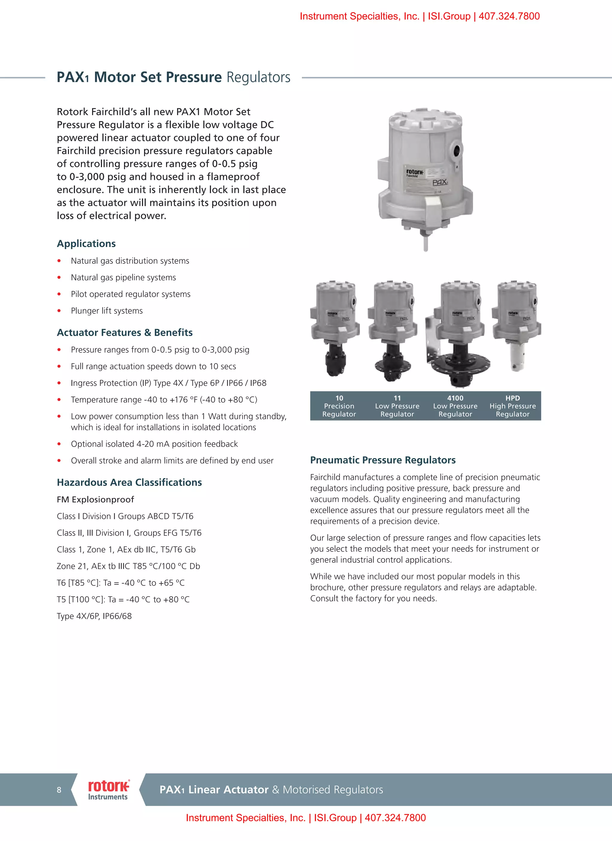 PAX1 Linear Actuator & Motorised Regulators8
PAX1 Motor Set Pressure Regulators
Rotork Fairchild’s all new PAX1 Motor Set
Pressure Regulator is a flexible low voltage DC
powered linear actuator coupled to one of four
Fairchild precision pressure regulators capable
of controlling pressure ranges of 0-0.5 psig
to 0-3,000 psig and housed in a flameproof
enclosure. The unit is inherently lock in last place
as the actuator will maintains its position upon
loss of electrical power.
Applications
•	 Natural gas distribution systems
•	 Natural gas pipeline systems
•	 Pilot operated regulator systems
•	 Plunger lift systems
Actuator Features & Benefits
•	 Pressure ranges from 0-0.5 psig to 0-3,000 psig
•	 Full range actuation speeds down to 10 secs
•	 Ingress Protection (IP) Type 4X / Type 6P / IP66 / IP68
•	 Temperature range -40 to +176 ºF (-40 to +80 °C)
•	 Low power consumption less than 1 Watt during standby,
which is ideal for installations in isolated locations
•	 Optional isolated 4-20 mA position feedback
•	 Overall stroke and alarm limits are defined by end user
Hazardous Area Classifications
FM Explosionproof
Class I Division I Groups ABCD T5/T6
Class II, III Division I, Groups EFG T5/T6
Class 1, Zone 1, AEx db IIC, T5/T6 Gb
Zone 21, AEx tb IIIC T85 ºC/100 ºC Db
T6 [T85 ºC]: Ta = -40 ºC to +65 ºC
T5 [T100 ºC]: Ta = -40 ºC to +80 ºC
Type 4X/6P, IP66/68
Pneumatic Pressure Regulators
Fairchild manufactures a complete line of precision pneumatic
regulators including positive pressure, back pressure and
vacuum models. Quality engineering and manufacturing
excellence assures that our pressure regulators meet all the
requirements of a precision device.
Our large selection of pressure ranges and flow capacities lets
you select the models that meet your needs for instrument or
general industrial control applications.
While we have included our most popular models in this
brochure, other pressure regulators and relays are adaptable.
Consult the factory for you needs.
10
Precision
Regulator
11
Low Pressure
Regulator
4100
Low Pressure
Regulator
HPD
High Pressure
Regulator
Instrument Specialties, Inc. | ISI.Group | 407.324.7800
Instrument Specialties, Inc. | ISI.Group | 407.324.7800
 