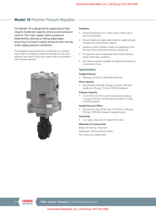 PAX1 Linear Actuator & Motorised Regulators10
Model 10 Precision Pressure Regulator
The Model 10 is designed for applications that
require moderate capacity and accurate pressure
control. The main supply valve is pressure
balanced by utilizing a rolling diaphragm,
ensuring a constant output pressure even during
wide supply pressure variations.
The regulated output pressure is maintained at a constant
value under varying flow conditions through the use of an
aspirator tube which adjusts the supply valve in accordance
with the flow demand.
Features
•	 Control sensitivity of ¹/8" water column allows use in
precision processes
•	 Pressure balanced supply valve prevents supply pressure
changes from affecting the setpoint
•	 Separate control chamber isolates the diaphragm from
the main flow to eliminate hunting and buzzing
•	 An aspirator tube compensates downstream pressure
droop under flow conditions
•	 Non relieving option available for applications requiring
containment of gas
Specifications
Supply Pressure
•	 500 psig, [35.0 bar], (3500 kPa) maximum
Flow Capacity
•	 40 SCFM (68 m3
/hr) @ 100 psig, [7.0 bar], (700 kPa)
supply and 20 psig, [1.5 bar], (150 kPa) setpoint
Exhaust Capacity
•	 5.5 SCFM (9.35 m3
/hr) where downstream pressure
is 5 psig, [0.35 bar], (35 kPa) above 20 psig, [1.5 bar],
(150 kPa) setpoint
Supply Pressure Effect
•	 Less than 0.1 psig, [0.007 bar], (0.7 kPa) for 100 psig,
[7.0 bar], (700 kPa) change in supply pressure
Sensitivity
•	 ¹/8 in water column [0.31 mbar] (0.031 kPa)
Materials of Construction
Body and housing: Aluminum
Diaphragms: Nitrile or Fluorocarbon
Trim: Brass, Zinc plated steel
Instrument Specialties, Inc. | ISI.Group | 407.324.7800
Instrument Specialties, Inc. | ISI.Group | 407.324.7800
 