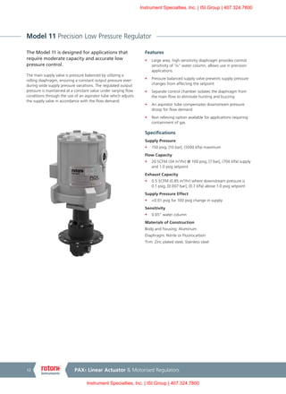 PAX1 Linear Actuator & Motorised Regulators12
Model 11 Precision Low Pressure Regulator
The Model 11 is designed for applications that
require moderate capacity and accurate low
pressure control.
The main supply valve is pressure balanced by utilizing a
rolling diaphragm, ensuring a constant output pressure even
during wide supply pressure variations. The regulated output
pressure is maintained at a constant value under varying flow
conditions through the use of an aspirator tube which adjusts
the supply valve in accordance with the flow demand.
Features
•	 Large area, high sensitivity diaphragm provides control
sensitivity of 1
/8" water column, allows use in precision
applications
•	 Pressure balanced supply valve prevents supply pressure
changes from affecting the setpoint
•	 Separate control chamber isolates the diaphragm from
the main flow to eliminate hunting and buzzing
•	 An aspirator tube compensates downstream pressure
droop for flow demand
•	 Non relieving option available for applications requiring
containment of gas
Specifications
Supply Pressure
•	 150 psig, [10 bar], (1000 kPa) maximum
Flow Capacity
•	 20 SCFM (34 m3
/hr) @ 100 psig, [7 bar], (700 kPa) supply
and 1.0 psig setpoint
Exhaust Capacity
•	 0.5 SCFM (0.85 m3
/hr) where downstream pressure is
0.1 psig, [0.007 bar], (0.7 kPa) above 1.0 psig setpoint
Supply Pressure Effect
•	 <0.01 psig for 100 psig change in supply
Sensitivity
•	 0.05” water column
Materials of Construction
Body and housing: Aluminum
Diaphragm: Nitrile or Fluorocarbon
Trim: Zinc plated steel, Stainless steel
Instrument Specialties, Inc. | ISI.Group | 407.324.7800
Instrument Specialties, Inc. | ISI.Group | 407.324.7800
 