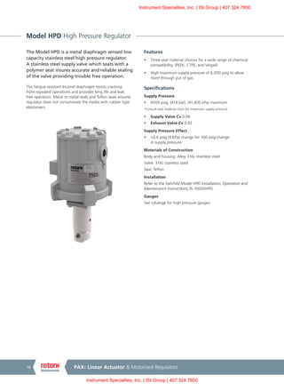 PAX1 Linear Actuator & Motorised Regulators16
Model HPD High Pressure Regulator
The Model HPD is a metal diaphragm sensed low
capacity stainless steel high pressure regulator.
A stainless steel supply valve which seats with a
polymer seat insures accurate and reliable sealing
of the valve providing trouble free operation.
The fatigue resistant Inconel diaphragm resists cracking
from repeated operations and provides long life and leak
free operation. Metal to metal seals and Teflon seals ensures
regulator does not contaminate the media with rubber type
elastomers.
Features
•	 Three seat material choices for a wide range of chemical
compatibility, (PEEK, CTFE, and Vespel)
•	 High maximum supply pressure of 6,000 psig to allow
more through put of gas
Specifications
Supply Pressure
•	 6000 psig, [414 bar], (41,400 kPa) maximum
*Consult seat material chart for maximum supply pressure
•	 Supply Valve Cv 0.06
•	 Exhaust Valve Cv 0.02
Supply Pressure Effect
•	 <0.6 psig (4 KPa) change for 100 psig change
in supply pressure
Materials of Construction
Body and housing: Alloy 316L stainless steel
Valve: 316L stainless steel
Seal: Teflon
Installation
Refer to the Fairchild Model HPD Installation, Operation and
Maintenance Instructions, IS-10000HPD.
Gauges
See cataloge for high pressure gauges.
Instrument Specialties, Inc. | ISI.Group | 407.324.7800
Instrument Specialties, Inc. | ISI.Group | 407.324.7800
 