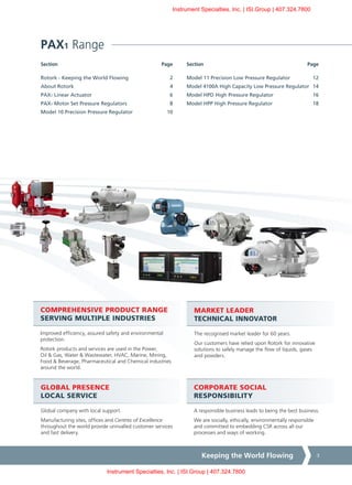 Keeping the World Flowing 3
Section	PageSection	Page
CORPORATE SOCIAL
RESPONSIBILITY
A responsible business leads to being the best business.
We are socially, ethically, environmentally responsible
and committed to embedding CSR across all our
processes and ways of working.
COMPREHENSIVE PRODUCT RANGE
SERVING MULTIPLE INDUSTRIES
Improved efficiency, assured safety and environmental
protection.
Rotork products and services are used in the Power,
Oil & Gas, Water & Wastewater, HVAC, Marine, Mining,
Food & Beverage, Pharmaceutical and Chemical industries
around the world.
MARKET LEADER
TECHNICAL INNOVATOR
The recognised market leader for 60 years.
Our customers have relied upon Rotork for innovative
solutions to safely manage the flow of liquids, gases
and powders.
GLOBAL PRESENCE
LOCAL SERVICE
Global company with local support.
Manufacturing sites, offices and Centres of Excellence
throughout the world provide unrivalled customer services
and fast delivery.
PAX1 Range
Model 11 Precision Low Pressure Regulator	 12
Model 4100A High Capacity Low Pressure Regulator	 14
Model HPD High Pressure Regulator	 16
Model HPP High Pressure Regulator	 18
Rotork - Keeping the World Flowing	 2
About Rotork	 4
PAX1 Linear Actuator	 6
PAX1 Motor Set Pressure Regulators	 8
Model 10 Precision Pressure Regulator	 10
Instrument Specialties, Inc. | ISI.Group | 407.324.7800
Instrument Specialties, Inc. | ISI.Group | 407.324.7800
 