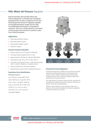 PAX1 Linear Actuator & Motorised Regulators8
PAX1 Motor Set Pressure Regulators
Rotork Fairchild’s all new PAX1 Motor Set
Pressure Regulator is a flexible low voltage DC
powered linear actuator coupled to one of four
Fairchild precision pressure regulators capable
of controlling pressure ranges of 0-0.5 psig
to 0-3,000 psig and housed in a flameproof
enclosure. The unit is inherently lock in last place
as the actuator will maintains its position upon
loss of electrical power.
Applications
•	 Natural gas distribution systems
•	 Natural gas pipeline systems
•	 Pilot operated regulator systems
•	 Plunger lift systems
Actuator Features & Benefits
•	 Pressure ranges from 0-0.5 psig to 0-3,000 psig
•	 Full range actuation speeds down to 10 secs
•	 Ingress Protection (IP) Type 4X / Type 6P / IP66 / IP68
•	 Temperature range -40 to +176 ºF (-40 to +80 °C)
•	 Low power consumption less than 1 Watt during standby,
which is ideal for installations in isolated locations
•	 Optional isolated 4-20 mA position feedback
•	 Overall stroke and alarm limits are defined by end user
Hazardous Area Classifications
FM Explosionproof
Class I Division I Groups ABCD T5/T6
Class II, III Division I, Groups EFG T5/T6
Class 1, Zone 1, AEx db IIC, T5/T6 Gb
Zone 21, AEx tb IIIC T85 ºC/100 ºC Db
T6 [T85 ºC]: Ta = -40 ºC to +65 ºC
T5 [T100 ºC]: Ta = -40 ºC to +80 ºC
Type 4X/6P, IP66/68
Pneumatic Pressure Regulators
Fairchild manufactures a complete line of precision pneumatic
regulators including positive pressure, back pressure and
vacuum models. Quality engineering and manufacturing
excellence assures that our pressure regulators meet all the
requirements of a precision device.
Our large selection of pressure ranges and flow capacities lets
you select the models that meet your needs for instrument or
general industrial control applications.
While we have included our most popular models in this
brochure, other pressure regulators and relays are adaptable.
Consult the factory for you needs.
10
Precision
Regulator
11
Low Pressure
Regulator
4100
Low Pressure
Regulator
HPD
High Pressure
Regulator
Instrument Specialties, Inc. | ISI.Group | 407.324.7800
Instrument Specialties, Inc. | ISI.Group | 407.324.7800
 