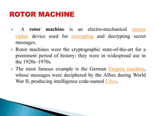 ? A rotor machine is an electro-mechanical stream
cipher device used for encrypting and decrypting secret
messages.
? Rotor machines were the cryptographic state-of-the-art for a
prominent period of history; they were in widespread use in
the 1920sC1970s.
? The most famous example is the German Enigma machine,
whose messages were deciphered by the Allies during World
War II, producing intelligence code-named Ultra.
 