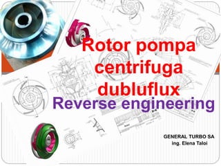Reverse engineering
GENERAL TURBO SA
ing. Elena Taloi
Rotor pompa
centrifuga
dubluflux
 