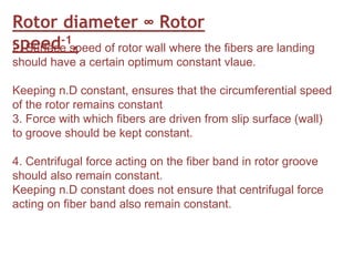 Rotor diameter ∞ Rotor
speed-1.
2. Surface speed of rotor wall where the fibers are landing
should have a certain optimum constant vlaue.
Keeping n.D constant, ensures that the circumferential speed
of the rotor remains constant
3. Force with which fibers are driven from slip surface (wall)
to groove should be kept constant.
4. Centrifugal force acting on the fiber band in rotor groove
should also remain constant.
Keeping n.D constant does not ensure that centrifugal force
acting on fiber band also remain constant.
 