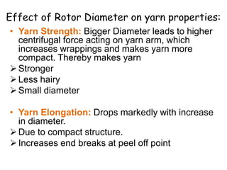• Yarn Strength: Bigger Diameter leads to higher
centrifugal force acting on yarn arm, which
increases wrappings and makes yarn more
compact. Thereby makes yarn
Stronger
Less hairy
Small diameter
• Yarn Elongation: Drops markedly with increase
in diameter.
Due to compact structure.
Increases end breaks at peel off point
Effect of Rotor Diameter on yarn properties:
 