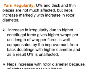 Yarn Regularity: U% and thick and thin
places are not much affected, but neps
increase markedly with increase in rotor
diameter.
 Increase in irregularity due to higher
centrifugal force gives higher wraps per
unit length of wrapper fibres is well
compensated by the improvement from
back doublings with higher diameter and
as a result U% is unaffected.
 Neps increase with rotor diameter because
 