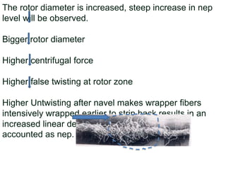 The rotor diameter is increased, steep increase in nep
level will be observed.
Bigger rotor diameter
Higher centrifugal force
Higher false twisting at rotor zone
Higher Untwisting after navel makes wrapper fibers
intensively wrapped earlier to strip back results in an
increased linear density. Such portion of yarn is
accounted as nep.
 