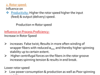2. Rotor speed:
Influence on
 Productivity: Higher the rotor speed higher the input
(feed) & output (delivery) speed.
Production ∞ Rotor speed
Influence on Process Proficiency:
Increase in Rotor Speed
 increases False twist; Results in more often winding of
wrapper fibers with reduced αmin. and thereby higher spinning
stability up to certain extent.
 Higher centrifugal forces on the fibers in the rotor groove
increases spinning tension & results in end break.
Lower rotor speed
 Low power consumption & production as well as Poor spinning
 