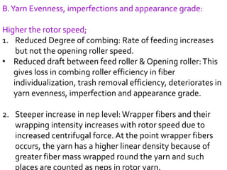 B.Yarn Evenness, imperfections and appearance grade:
Higher the rotor speed;
1. Reduced Degree of combing: Rate of feeding increases
but not the opening roller speed.
• Reduced draft between feed roller & Opening roller:This
gives loss in combing roller efficiency in fiber
individualization, trash removal efficiency, deteriorates in
yarn evenness, imperfection and appearance grade.
2. Steeper increase in nep level:Wrapper fibers and their
wrapping intensity increases with rotor speed due to
increased centrifugal force. At the point wrapper fibers
occurs, the yarn has a higher linear density because of
greater fiber mass wrapped round the yarn and such
places are counted as neps in rotor yarn.
 