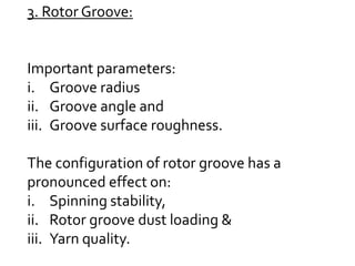 3. Rotor Groove:
Important parameters:
i. Groove radius
ii. Groove angle and
iii. Groove surface roughness.
The configuration of rotor groove has a
pronounced effect on:
i. Spinning stability,
ii. Rotor groove dust loading &
iii. Yarn quality.
 
