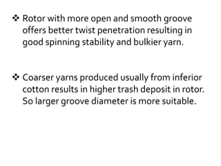  Rotor with more open and smooth groove
offers better twist penetration resulting in
good spinning stability and bulkier yarn.
 Coarser yarns produced usually from inferior
cotton results in higher trash deposit in rotor.
So larger groove diameter is more suitable.
 