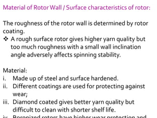 Material of RotorWall / Surface characteristics of rotor:
The roughness of the rotor wall is determined by rotor
coating.
 A rough surface rotor gives higher yarn quality but
too much roughness with a small wall inclination
angle adversely affects spinning stability.
Material:
i. Made up of steel and surface hardened.
ii. Different coatings are used for protecting against
wear;
iii. Diamond coated gives better yarn quality but
difficult to clean with shorter shelf life.
 