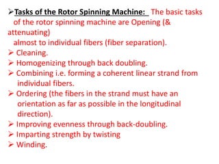 Tasks of the Rotor Spinning Machine: The basic tasks
of the rotor spinning machine are Opening (&
attenuating)
almost to individual fibers (fiber separation).
 Cleaning.
 Homogenizing through back doubling.
 Combining i.e. forming a coherent linear strand from
individual fibers.
 Ordering (the fibers in the strand must have an
orientation as far as possible in the longitudinal
direction).
 Improving evenness through back-doubling.
 Imparting strength by twisting
 Winding.
 
