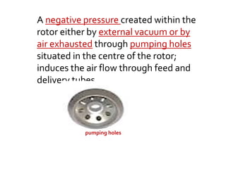 A negative pressure created within the
rotor either by external vacuum or by
air exhausted through pumping holes
situated in the centre of the rotor;
induces the air flow through feed and
delivery tubes.
pumping holes
 