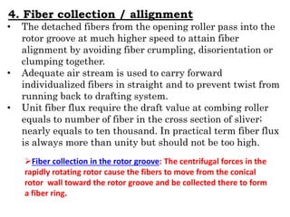 • The detached fibers from the opening roller pass into the
rotor groove at much higher speed to attain fiber
alignment by avoiding fiber crumpling, disorientation or
clumping together.
• Adequate air stream is used to carry forward
individualized fibers in straight and to prevent twist from
running back to drafting system.
• Unit fiber flux require the draft value at combing roller
equals to number of fiber in the cross section of sliver;
nearly equals to ten thousand. In practical term fiber flux
is always more than unity but should not be too high.
4. Fiber collection / allignment
Fiber collection in the rotor groove: The centrifugal forces in the
rapidly rotating rotor cause the fibers to move from the conical
rotor wall toward the rotor groove and be collected there to form
a fiber ring.
 