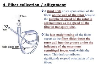 A third draft arises upon arrival of the
fibers on the wall of the rotor because
the peripheral speed of the rotor is
several times as the speed of the
fiber in transport tube.
The last straightening of the fibers
occurs as the fiber slides down the
rotor wall into the groove under the
influence of the enormous
centrifugal forces work within the
rotor. This draft contributes
significantly to good orientation of the
fibers.
4. Fiber collection / allignment
 