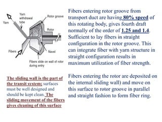 Fibers entering rotor groove from
transport duct are having 80% speed of
this rotating body, gives fourth draft
normally of the order of 1.25 and 1.4.
Sufficient to lay fibers in straight
configuration in the rotor groove. This
can integrate fiber with yarn structure in
straight configuration results in
maximum utilization of fiber strength.
Fibers entering the rotor are deposited on
the internal sliding wall) and move on
this surface to rotor groove in parallel
and straight fashion to form fiber ring.
The sliding wall is the part of
the transit system; surfaces
must be well designed and
should be kept clean. The
sliding movement of the fibers
gives cleaning of this surface
 