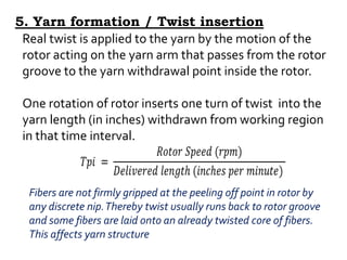 Real twist is applied to the yarn by the motion of the
rotor acting on the yarn arm that passes from the rotor
groove to the yarn withdrawal point inside the rotor.
One rotation of rotor inserts one turn of twist into the
yarn length (in inches) withdrawn from working region
in that time interval.
Fibers are not firmly gripped at the peeling off point in rotor by
any discrete nip.Thereby twist usually runs back to rotor groove
and some fibers are laid onto an already twisted core of fibers.
This affects yarn structure
5. Yarn formation / Twist insertion
 