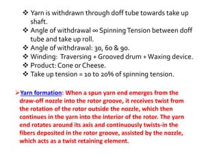  Yarn is withdrawn through doff tube towards take up
shaft.
 Angle of withdrawal ∞ SpinningTension between doff
tube and take up roll.
 Angle of withdrawal: 30, 60 & 90.
 Winding: Traversing + Grooved drum +Waxing device.
 Product: Cone or Cheese.
 Take up tension = 10 to 20% of spinning tension.
Yarn formation: When a spun yarn end emerges from the
draw-off nozzle into the rotor groove, it receives twist from
the rotation of the rotor outside the nozzle, which then
continues in the yarn into the interior of the rotor. The yarn
end rotates around its axis and continuously twists-in the
fibers deposited in the rotor groove, assisted by the nozzle,
which acts as a twist retaining element.
 