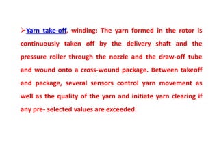Yarn take-off, winding: The yarn formed in the rotor is
continuously taken off by the delivery shaft and the
pressure roller through the nozzle and the draw-off tube
and wound onto a cross-wound package. Between takeoff
and package, several sensors control yarn movement as
well as the quality of the yarn and initiate yarn clearing if
any pre- selected values are exceeded.
 