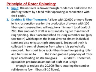 Principle of Rotor Spinning:
1. Input: Drawn sliver is drawn through condenser and fed to the
drafting system by a feed roller operating in connection with
feed pedal.
2. Drafting & Fiber Transport: A sliver with 20,000 or more fibers
in its cross-section use for the production of a yarn with 100
fibers per cross-section; will require a minimum total draft of
200. This amount of draft is substantially higher than that of
ring spinning. This is accomplished by using a comber roll (pin/
saw tooth) which opens the input sliver to almost individual
state and also releases trash entrapped. Separated trash is
collected in central chamber from where it is periodically
removed. Transport tube sucks fibers from the opening roller
and transfers on to the inner grooved periphery of rotor
by an accelerating air stream (gives air draft). These two
operations produce an amount of draft that is high
enough to reduce the 20,000 fibers entering the comber
roll down to few fibers (5-10 fibers).
 