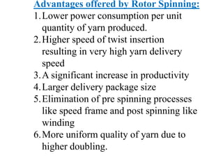Advantages offered by Rotor Spinning:
1.Lower power consumption per unit
quantity of yarn produced.
2.Higher speed of twist insertion
resulting in very high yarn delivery
speed
3.A significant increase in productivity
4.Larger delivery package size
5.Elimination of pre spinning processes
like speed frame and post spinning like
winding
6.More uniform quality of yarn due to
higher doubling.
 