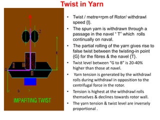 Twist in Yarn
• Twist / metre=rpm of Rotor/ withdrawl
speed {l}.
• The spun yarn is withdrawn through a
passage in the navel “ T” which rolls
continually on naval.
• The partial rolling of the yarn gives rise to
false twist between the twisting-in point
{G} for the fibres & the navel {T}.
• Twist level between “G to B” is 20-40%
higher than those at navel.
• Yarn tension is generated by the withdrawl
rolls during withdrawl in opposition to the
centrifugal force in the rotor.
• Tension is highest at the withdrawl rolls
themselves & declines towards rotor wall.
• The yarn tension & twist level are inversely
proportional .
 