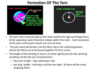 Formation OF The Yarn
• The yarn end is pressed against the rotor wall by the high centrifugal force,
& the separation point therefore rotates within the rotor . Each revolution
of the yarn at this point inserts one turn of twist.
• The yarn twist penetrates into the fibre ring in the collecting groove,
where the fibres are to be bound together to form a yarn.
• The length of this binding in zone is of some significance for the spinning
conditions & the the yarn characteristics.
– Too short length - high ends-down rate
– too long length - twisting-in will be very tight , & there will be many
wrapping fibres
 