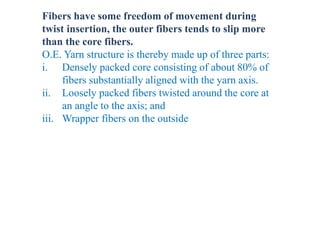 Fibers have some freedom of movement during
twist insertion, the outer fibers tends to slip more
than the core fibers.
O.E. Yarn structure is thereby made up of three parts:
i. Densely packed core consisting of about 80% of
fibers substantially aligned with the yarn axis.
ii. Loosely packed fibers twisted around the core at
an angle to the axis; and
iii. Wrapper fibers on the outside
 