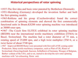 Historical perspectives of rotor spinning
•1937-The first idea and basic rotor patented by Berthelsen (Denmark).
•1951-Meimberg (Germany) developed the invention further and built
the first spinning models.
•1965-Rohlena and his group (Czechoslovakia) found the correct
combination of spinning elements and showed the first commercially
functional units in Brunn.KS200 rotor spinning machine was introduced
at 30000 rotor rpm.
1967 -The Czech firm ELITEX exhibited its rotor spinning machine
(BD200) near the international textile machinery exhibition (ITMA) in
Basel, Switzerland. The machine had a rotor diameter of 75 mm, a
rotating speed of 25,000 rpm, and a high twist multiplier (TM=6, or a
twist factor of about 5740 tpm.
 1967 Improved BD200 Rieter were presented with first mill of OE coming under
Production. Many textile machinery companies, such as Platt of UK, Rieter of
Switzerland, Zinser,Ingolstadt, Suessen, Schlafhorst of Germany, Woogay of Belgium,
Barber- colman of the USA, and so on, started to develop the new rotor spinning
machines with "air-exhausting Rotor unit.
 