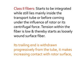 Class II fibers: Starts to be integrated
while still lies mainly inside the
transport tube or before coming
under the influence of rotor or its
centrifugal force.Tension within the
fiber is low & thereby starts as loosely
wound surface fiber.
Its trailing end is withdrawn
progressively from the tube, it makes
increasing contact with rotor surface,
 