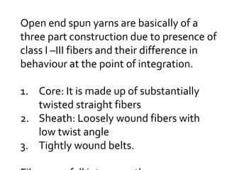 Open end spun yarns are basically of a
three part construction due to presence of
class I –III fibers and their difference in
behaviour at the point of integration.
1. Core: It is made up of substantially
twisted straight fibers
2. Sheath: Loosely wound fibers with
low twist angle
3. Tightly wound belts.
 