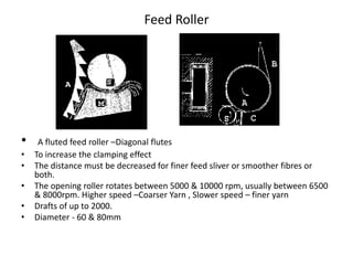 Feed Roller
• A fluted feed roller –Diagonal flutes
• To increase the clamping effect
• The distance must be decreased for finer feed sliver or smoother fibres or
both.
• The opening roller rotates between 5000 & 10000 rpm, usually between 6500
& 8000rpm. Higher speed –Coarser Yarn , Slower speed – finer yarn
• Drafts of up to 2000.
• Diameter - 60 & 80mm
 