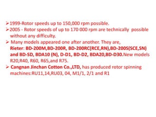 1999-Rotor speeds up to 150,000 rpm possible.
2005 - Rotor speeds of up to 170 000 rpm are technically possible
without any difficulty.
 Many models appeared one after another. They are,
Rieter: BD-200M,BD-200R, BD-200RC(RCE,RN),BD-200S(SCE,SN)
and BD-SD, BDA10 (N), D-D1, BD-D2, BDA20,BD-D30.New models
R20,R40, R60, R65,and R75.
 Cangnan Jinchan Cotton Co.,LTD, has produced rotor spinning
machines:RU11,14,RU03, 04, M1/1, 2/1 and R1
 