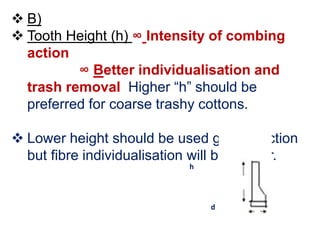  B)
 Tooth Height (h) ∞ Intensity of combing
action
∞ Better individualisation and
trash removal Higher “h” should be
preferred for coarse trashy cottons.
 Lower height should be used gentler action
but fibre individualisation will be inferior.
h
d
 