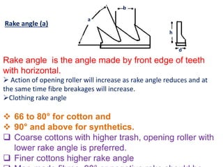 Rake angle (a)
Rake angle is the angle made by front edge of teeth
with horizontal.
 Action of opening roller will increase as rake angle reduces and at
the same time fibre breakages will increase.
Clothing rake angle
 66 to 80° for cotton and
 90° and above for synthetics.
 Coarse cottons with higher trash, opening roller with
lower rake angle is preferred.
 Finer cottons higher rake angle
a
b
h
d
 