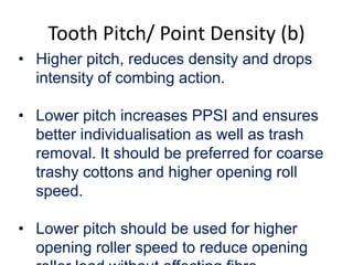 Tooth Pitch/ Point Density (b)
• Higher pitch, reduces density and drops
intensity of combing action.
• Lower pitch increases PPSI and ensures
better individualisation as well as trash
removal. It should be preferred for coarse
trashy cottons and higher opening roll
speed.
• Lower pitch should be used for higher
opening roller speed to reduce opening
 