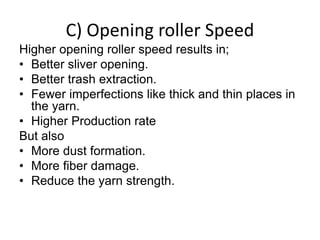 Higher opening roller speed results in;
• Better sliver opening.
• Better trash extraction.
• Fewer imperfections like thick and thin places in
the yarn.
• Higher Production rate
But also
• More dust formation.
• More fiber damage.
• Reduce the yarn strength.
C) Opening roller Speed
 