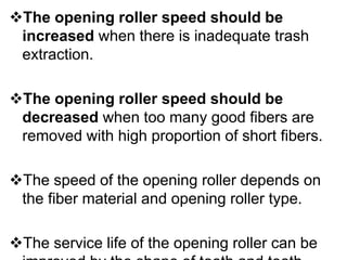 The opening roller speed should be
increased when there is inadequate trash
extraction.
The opening roller speed should be
decreased when too many good fibers are
removed with high proportion of short fibers.
The speed of the opening roller depends on
the fiber material and opening roller type.
The service life of the opening roller can be
 