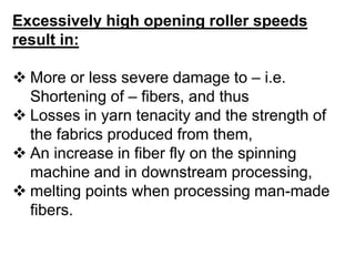 Excessively high opening roller speeds
result in:
 More or less severe damage to – i.e.
Shortening of – fibers, and thus
 Losses in yarn tenacity and the strength of
the fabrics produced from them,
 An increase in fiber fly on the spinning
machine and in downstream processing,
 melting points when processing man-made
fibers.
 