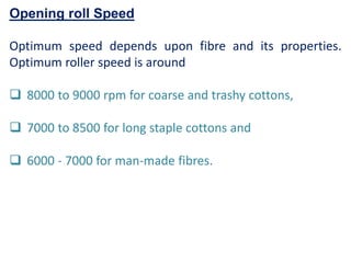 Opening roll Speed
Optimum speed depends upon fibre and its properties.
Optimum roller speed is around
 8000 to 9000 rpm for coarse and trashy cottons,
 7000 to 8500 for long staple cottons and
 6000 - 7000 for man-made fibres.
 