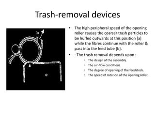 Trash-removal devices
• The high peripheral speed of the opening
roller causes the coarser trash particles to
be hurled outwards at this position [a]
while the fibres continue with the roller &
pass into the feed tube [b].
• · The trash removal depends upon :
• The design of the assembly.
• The air-flow conditions.
• The degree of opening of the feedstock.
• The speed of rotation of the opening roller.
 